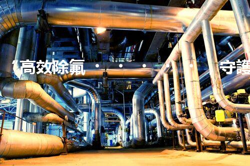 “高效除氟，守護(hù)碧水藍(lán)天——廢水中氟離子處理新篇章”